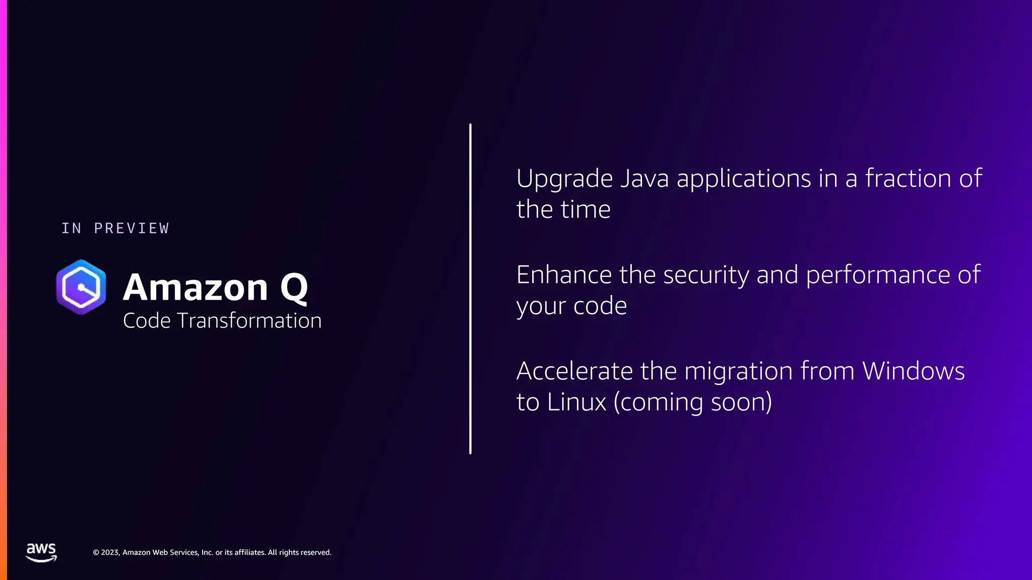 © 2023, Amazon Web Services, Inc. or its affiliates. All rights reserved.
© 2023, Amazon Web Services, Inc. or its affiliates. All rights reserved.
Upgrade Java applications in a fraction of
the time
Enhance the security and performance of
your code
Accelerate the migration from Windows
to Linux (coming soon)
IN PREVIEW
Amazon Q
Code Transformation
 