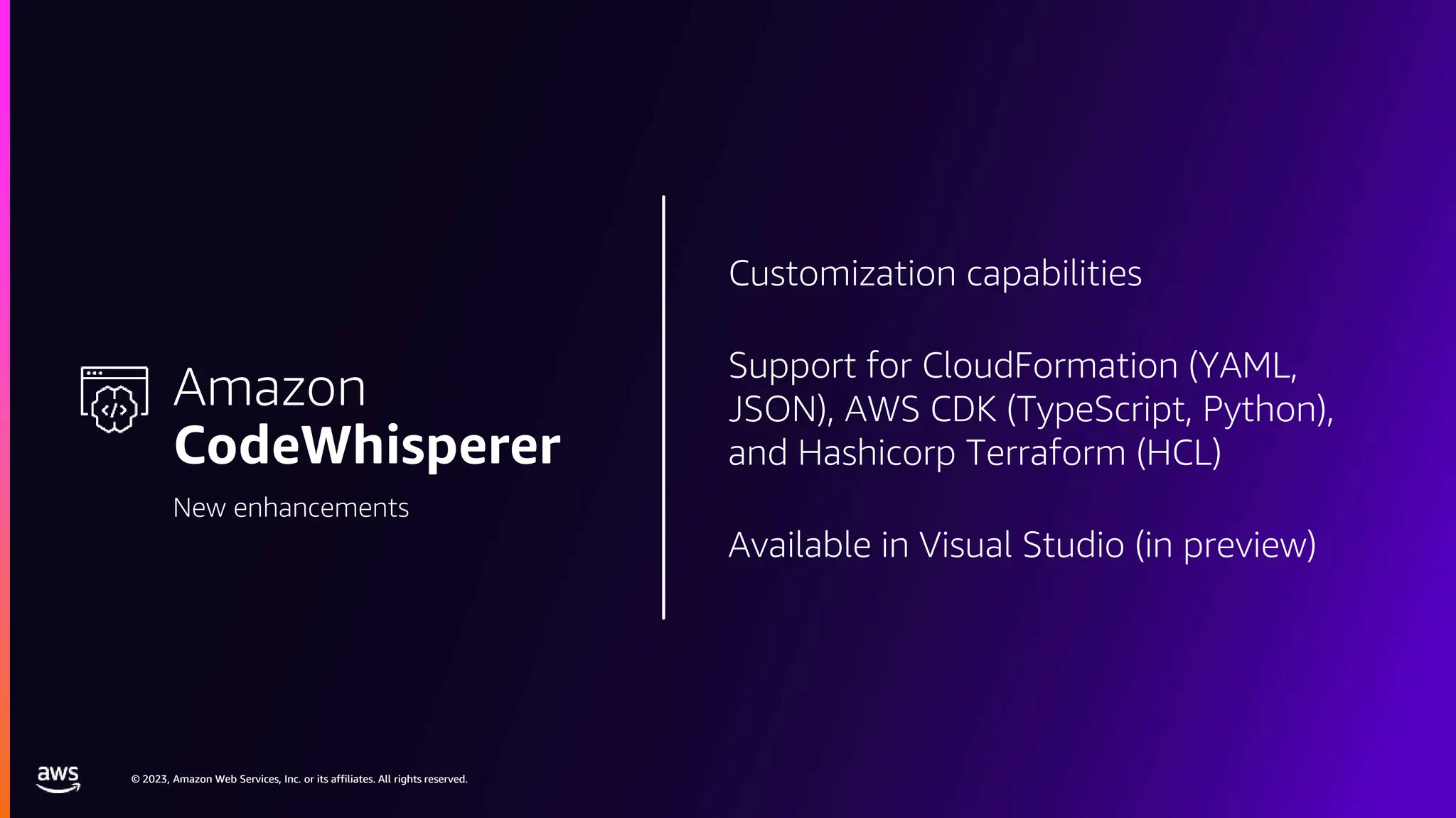 © 2023, Amazon Web Services, Inc. or its affiliates. All rights reserved.
© 2023, Amazon Web Services, Inc. or its affiliates. All rights reserved.
Customization capabilities
Support for CloudFormation (YAML,
JSON), AWS CDK (TypeScript, Python),
and Hashicorp Terraform (HCL)
Available in Visual Studio (in preview)
Amazon
CodeWhisperer
New enhancements
 