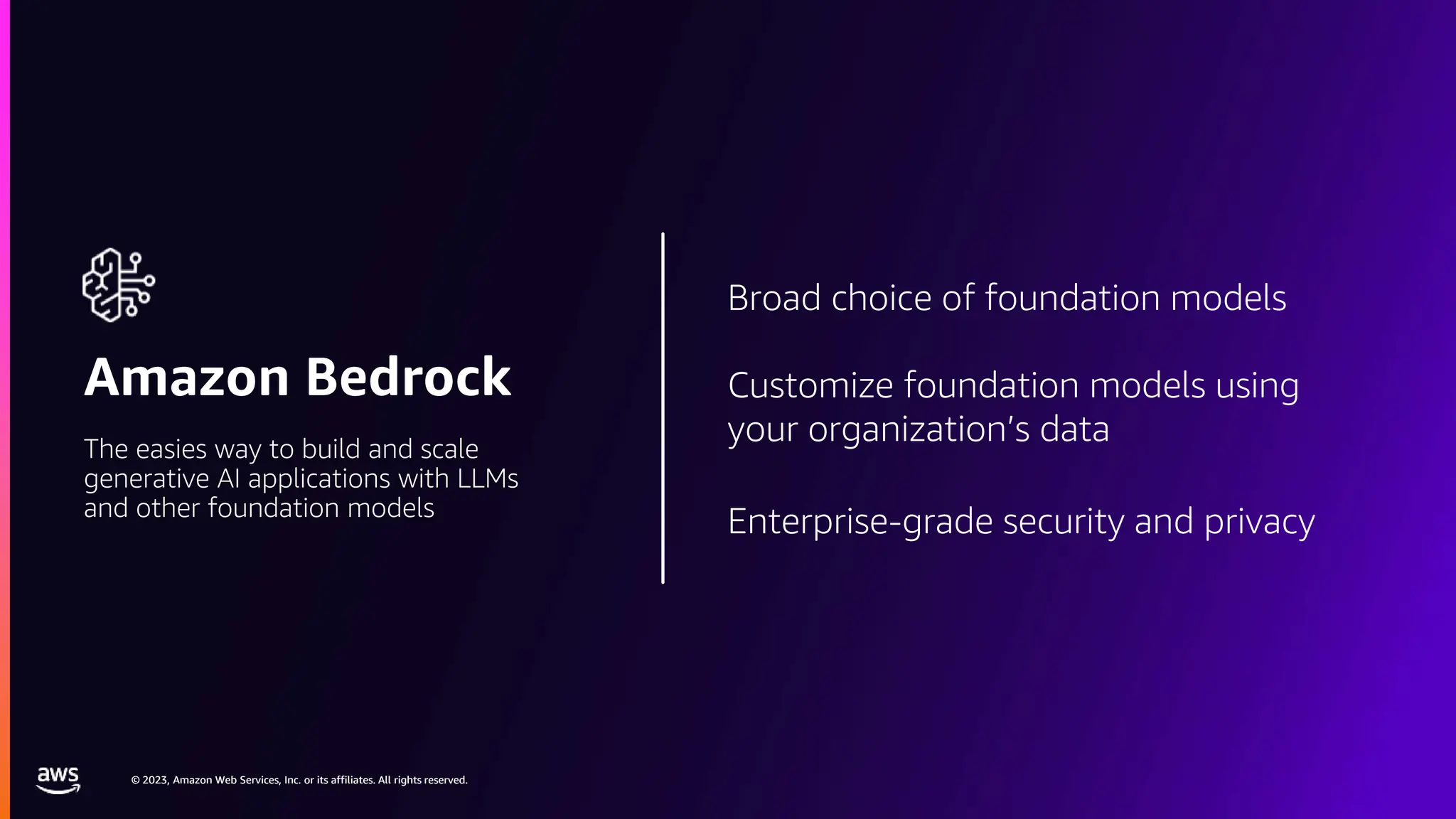 © 2023, Amazon Web Services, Inc. or its affiliates. All rights reserved.
© 2023, Amazon Web Services, Inc. or its affiliates. All rights reserved.
Amazon Bedrock
The easies way to build and scale
generative AI applications with LLMs
and other foundation models
Broad choice of foundation models
Customize foundation models using
your organization’s data
Enterprise-grade security and privacy
 