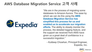 AWS Database Migration Service 고객 사례
“We are in the process of migrating some
databases to Amazon Aurora. The ease by
which we can do this using the AWS
Database Migration Service has
simplified this process for us and
enabled us to accelerate our migration
efforts. The ability to closely monitor the
process, the detailed logging feature, and
the support we received from AWS have
given us a great deal of confidence in a
successful migration.”
- Kuldeep Chowhan, Principal Engineer,
Expedia, Inc.
 