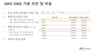 AWS DMS 가용 리전 및 비용
• 모든 공개 리전에서 사용 가능
• 복제 인스턴스 타입
• T2 : 개발 및 주기적 마이그레이션
• C4 : 대규모 데이터베이스 및 시간 최소화
• 복제 인스턴스 비용 (2017 4월.
서울리전)
• T2 : t2.micro 시간 당 $0.028 시작
• C4 : c4.large 시간 당 $0.168 시작
• 데이터 전송 비용
 