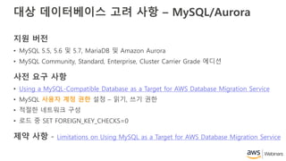 대상 데이터베이스 고려 사항 – MySQL/Aurora
지원 버전
• MySQL 5.5, 5.6 및 5.7, MariaDB 및 Amazon Aurora
• MySQL Community, Standard, Enterprise, Cluster Carrier Grade 에디션
사전 요구 사항
• Using a MySQL-Compatible Database as a Target for AWS Database Migration Service
• MySQL 사용자 계정 권한 설정 – 읽기, 쓰기 권한
• 적절한 네트워크 구성
• 로드 중 SET FOREIGN_KEY_CHECKS=0
제약 사항 - Limitations on Using MySQL as a Target for AWS Database Migration Service
 