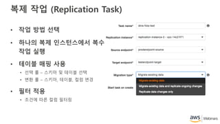 복제 작업 (Replication Task)
• 작업 방법 선택
• 하나의 복제 인스턴스에서 복수
작업 실행
• 테이블 매핑 사용
• 선택 룰 – 스키마 및 테이블 선택
• 변환 룰 – 스키마, 테이블, 컬럼 변경
• 필터 적용
• 조건에 따른 컬럼 필터링
 