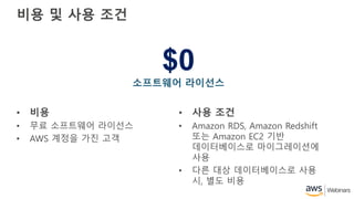 $0
소프트웨어 라이선스
비용 및 사용 조건
• 비용
• 무료 소프트웨어 라이선스
• AWS 계정을 가진 고객
• 사용 조건
• Amazon RDS, Amazon Redshift
또는 Amazon EC2 기반
데이터베이스로 마이그레이션에
사용
• 다른 대상 데이터베이스로 사용
시, 별도 비용
 