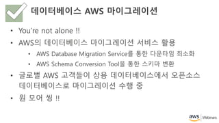 데이터베이스 AWS 마이그레이션
• You’re not alone !!
• AWS의 데이터베이스 마이그레이션 서비스 활용
• AWS Database Migration Service를 통한 다운타임 최소화
• AWS Schema Conversion Tool을 통한 스키마 변환
• 글로벌 AWS 고객들이 상용 데이터베이스에서 오픈소스
데이터베이스로 마이그레이션 수행 중
• 원 모어 씽 !!
 