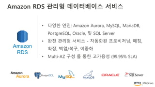 • 다양한 엔진: Amazon Aurora, MySQL, MariaDB,
PostgreSQL, Oracle, 및 SQL Server
• 완전 관리형 서비스 - 자동화된 프로비저닝, 패칭,
확장, 백업/복구, 이중화
• Multi-AZ 구성 를 통한 고가용성 (99.95% SLA)
Amazon
RDS
Amazon RDS 관리형 데이터베이스 서비스
 