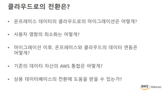 클라우드로의 전환은?
• 온프레미스 데이터의 클라우드로의 마이그레이션은 어떻게?
• 사용자 영향의 최소화는 어떻게?
• 마이그레이션 이후, 온프레미스와 클라우드의 데이터 연동은
어떻게?
• 기존의 데이터 자산의 AWS 통합은 어떻게?
• 상용 데이터베이스의 전환에 도움을 받을 수 있는가?
 