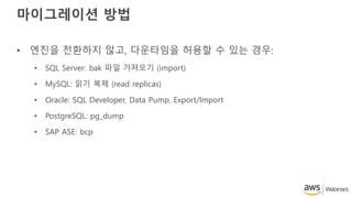 마이그레이션 방법
• 엔진을 전환하지 않고, 다운타임을 허용할 수 있는 경우:
• SQL Server: bak 파일 가져오기 (import)
• MySQL: 읽기 복제 (read replicas)
• Oracle: SQL Developer, Data Pump, Export/Import
• PostgreSQL: pg_dump
• SAP ASE: bcp
 