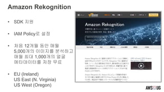 Amazon Rekognition
• SDK 지원
• IAM Policy로 설정
• 처음 12개월 동안 매월
5,000개의 이미지를 분석하고
매월 최대 1,000개의 얼굴
메타데이터를 저장 무료
• EU (Ireland)
US East (N. Virginia)
US West (Oregon)
 