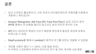 결론
- 강남 소모임이 활성화되고, 서로 모여서 라즈베리파이와 카메라를 이용해서
개발하니 재미있다!!
- Amazon Rekognition, MS Face API, Face Plus Plus와 같은 이미지 분석
API를 통해서 큰 비용을 들이지 않고서도 쉽게 이미지 분석이 가능
- API 마다 데이터의 특성이 다르기 때문에 본인에게 필요한 정보에 맞춰서
바꿔나갈 수 있음
- StepFunctions를 통해서 Lambda의 동작과 로그를 보면서 개발할 수 있었음
- 개선할 사항이 많다 ㅠㅠ (보안, 다중 얼굴 처리)
이 부분은 소모임에서 모여서 아이디어 추가 및 계속 개선해 나갈 예정
 
