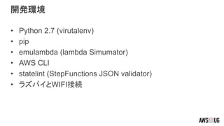 開発環境
• Python 2.7 (virutalenv)
• pip
• emulambda (lambda Simumator)
• AWS CLI
• statelint (StepFunctions JSON validator)
• ラズパイとWIFI接続
 