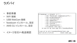 ラズパイ
• 事前準備
• WiFi 接続
• USB WebCam 接続
• fswebcam インストール、設定
• AWS CLI インストール、設定
• イメージをS3へ転送確認
 