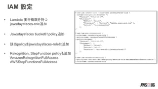 IAM 設定
• Lambda 実行権限を持つ
jawsdaysfaces-role追加
• Jawsdaysfaces bucketにpolicy追加
• 該当policyをjawsdaysfaces-roleに追加
• Rekognition, StepFunction policyも追加
AmazonRekognitionFullAccess
AWSStepFunctionsFullAccess
 