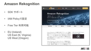 Amazon Rekognition
• SDK サポート
• IAM Policyで設定
• Free Tier 利用可能
• EU (Ireland)
US East (N. Virginia)
US West (Oregon)
 