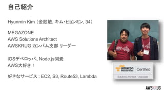 自己紹介
Hyunmin Kim （金鉉敏, キム・ヒョンミン, 34）
MEGAZONE
AWS Solutions Architect
AWSKRUG カンバム支部 リーダー
iOSデベロッパ、Node.js開発
AWS大好き！
好きなサービス : EC2, S3, Route53, Lambda
 