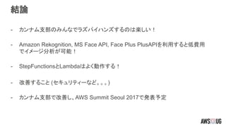 結論
- カンナム支部のみんなでラズパイハンズするのは楽しい！
- Amazon Rekognition, MS Face API, Face Plus PlusAPIを利用すると低費用
でイメージ分析が可能！
- StepFunctionsとLambdaはよく動作する！
- 改善すること (セキュリティーなど。。。)
- カンナム支部で改善し、AWS Summit Seoul 2017で発表予定
 
