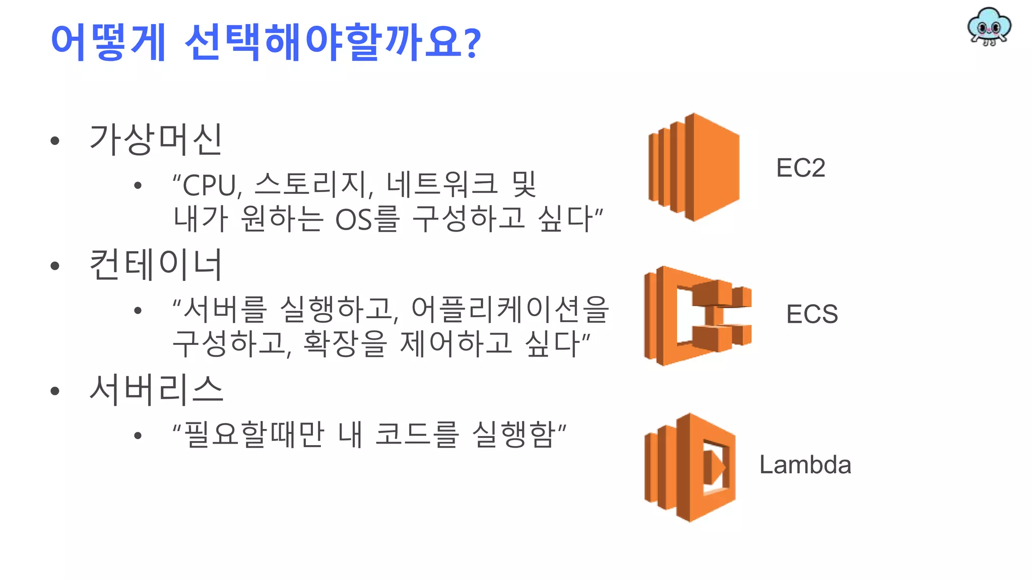 어떻게 선택해야할까요?
• 가상머신
• “CPU, 스토리지, 네트워크 및
내가 원하는 OS를 구성하고 싶다”
• 컨테이너
• “서버를 실행하고, 어플리케이션을
구성하고, 확장을 제어하고 싶다”
• 서버리스
• “필요할때만 내 코드를 실행함”
EC2
ECS
Lambda
 