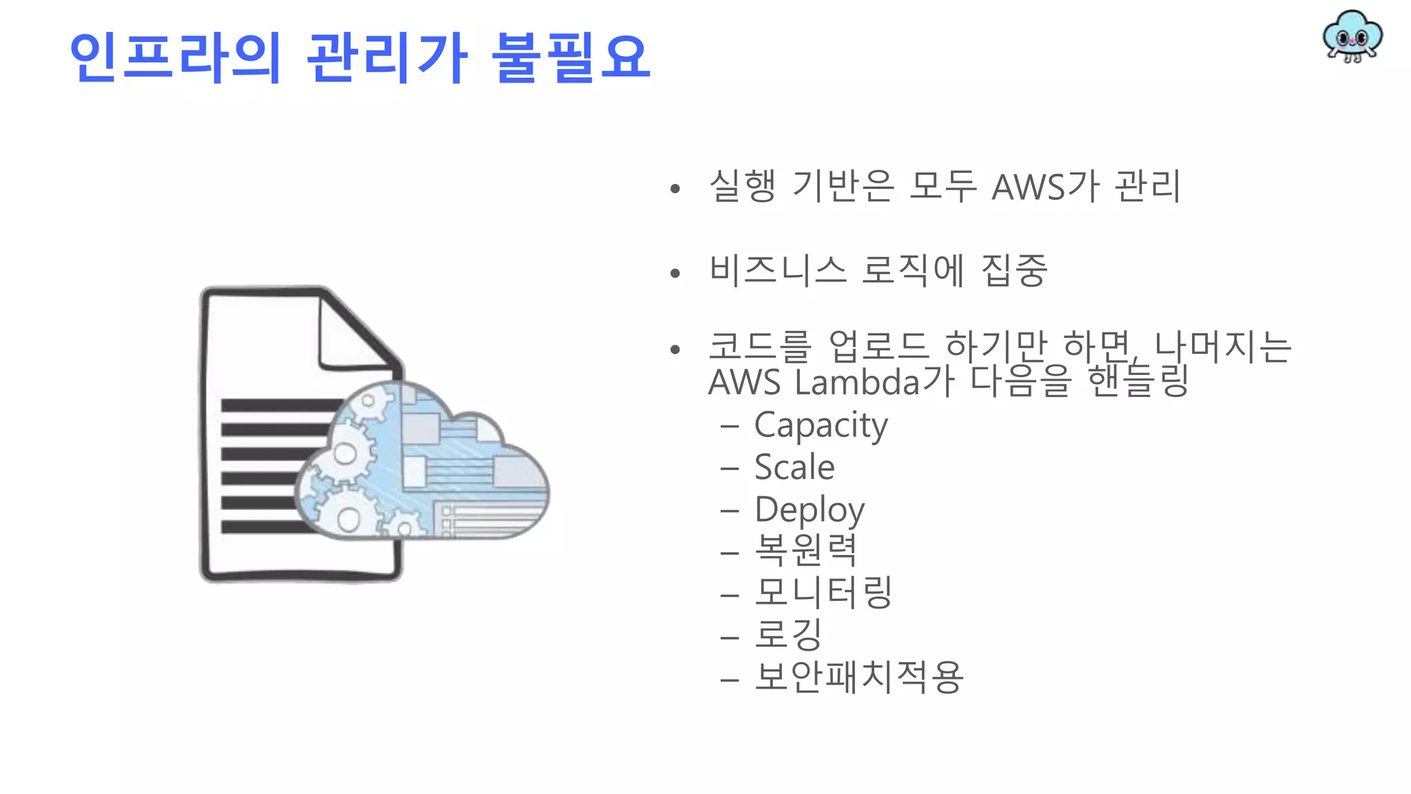 인프라의 관리가 불필요
• 실행 기반은 모두 AWS가 관리
• 비즈니스 로직에 집중
• 코드를 업로드 하기만 하면, 나머지는
AWS Lambda가 다음을 핸들링
– Capacity
– Scale
– Deploy
– 복원력
– 모니터링
– 로깅
– 보안패치적용
 