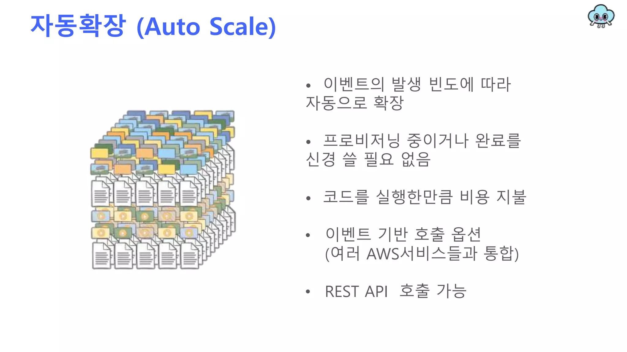 자동확장 (Auto Scale)
• 이벤트의 발생 빈도에 따라
자동으로 확장
• 프로비저닝 중이거나 완료를
신경 쓸 필요 없음
• 코드를 실행한만큼 비용 지불
• 이벤트 기반 호출 옵션
(여러 AWS서비스들과 통합)
• REST API 호출 가능
 