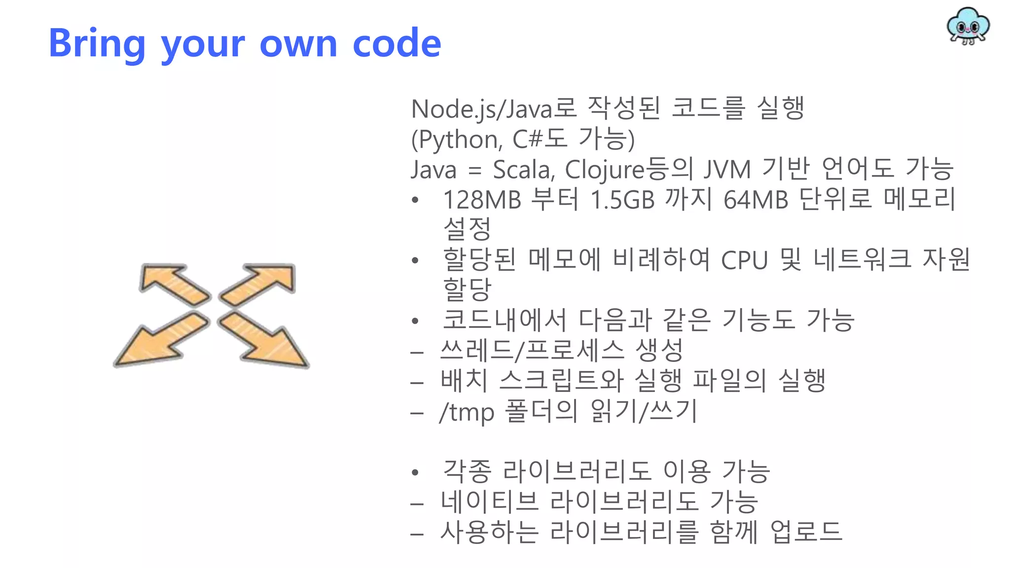 Bring your own code
Node.js/Java로 작성된 코드를 실행
(Python, C#도 가능)
Java = Scala, Clojure등의 JVM 기반 언어도 가능
• 128MB 부터 1.5GB 까지 64MB 단위로 메모리
설정
• 할당된 메모에 비례하여 CPU 및 네트워크 자원
할당
• 코드내에서 다음과 같은 기능도 가능
– 쓰레드/프로세스 생성
– 배치 스크립트와 실행 파일의 실행
– /tmp 폴더의 읽기/쓰기
• 각종 라이브러리도 이용 가능
– 네이티브 라이브러리도 가능
– 사용하는 라이브러리를 함께 업로드
 
