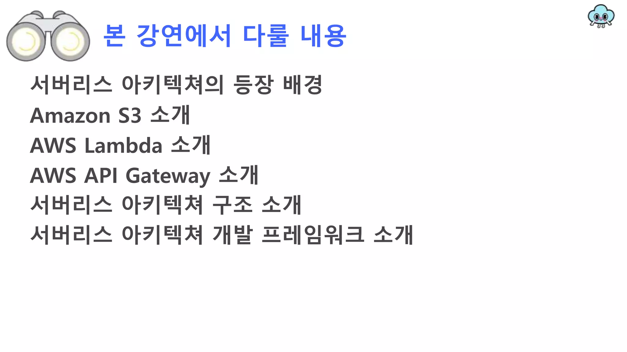 본 강연에서 다룰 내용
서버리스 아키텍쳐의 등장 배경
Amazon S3 소개
AWS Lambda 소개
AWS API Gateway 소개
서버리스 아키텍쳐 구조 소개
서버리스 아키텍쳐 개발 프레임워크 소개
 