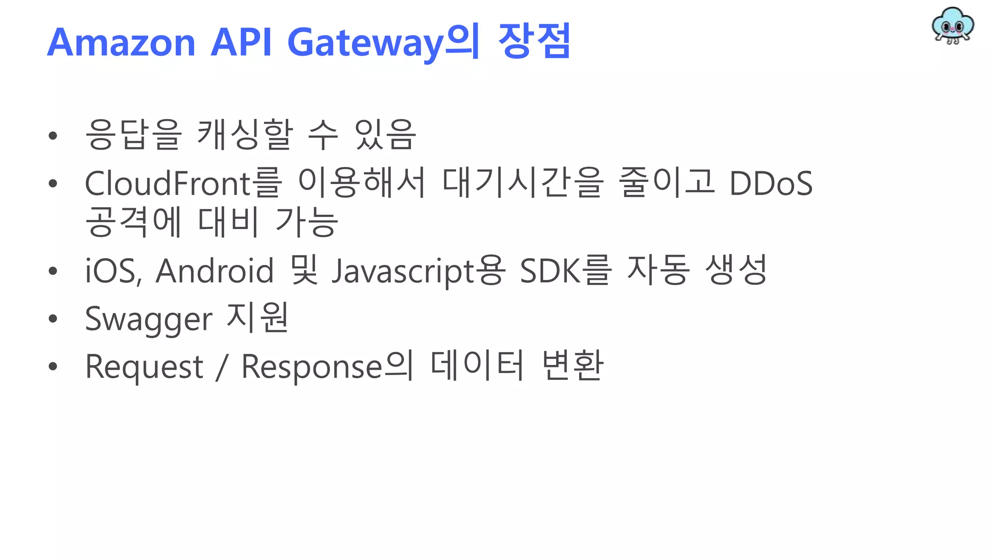 Amazon API Gateway의 장점
• 응답을 캐싱할 수 있음
• CloudFront를 이용해서 대기시간을 줄이고 DDoS
공격에 대비 가능
• iOS, Android 및 Javascript용 SDK를 자동 생성
• Swagger 지원
• Request / Response의 데이터 변환
 