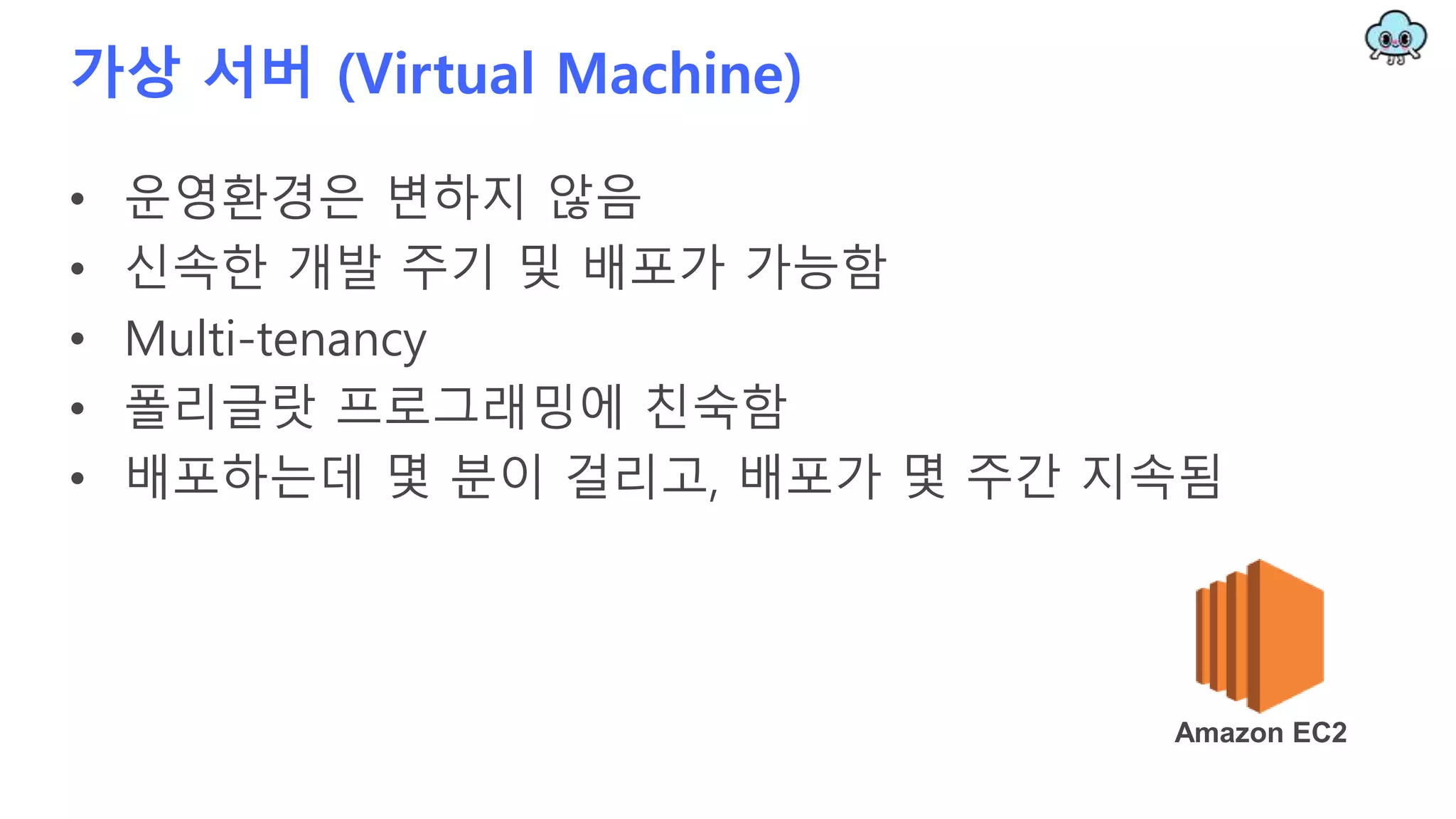 가상 서버 (Virtual Machine)
• 운영환경은 변하지 않음
• 신속한 개발 주기 및 배포가 가능함
• Multi-tenancy
• 폴리글랏 프로그래밍에 친숙함
• 배포하는데 몇 분이 걸리고, 배포가 몇 주간 지속됨
Amazon EC2
 