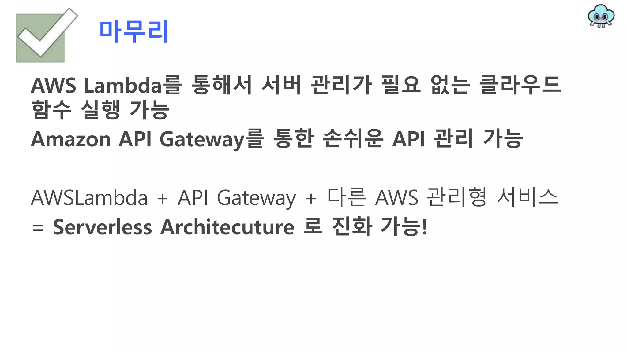 마무리
AWS Lambda를 통해서 서버 관리가 필요 없는 클라우드
함수 실행 가능
Amazon API Gateway를 통한 손쉬운 API 관리 가능
AWSLambda + API Gateway + 다른 AWS 관리형 서비스
= Serverless Architecuture 로 진화 가능!
 