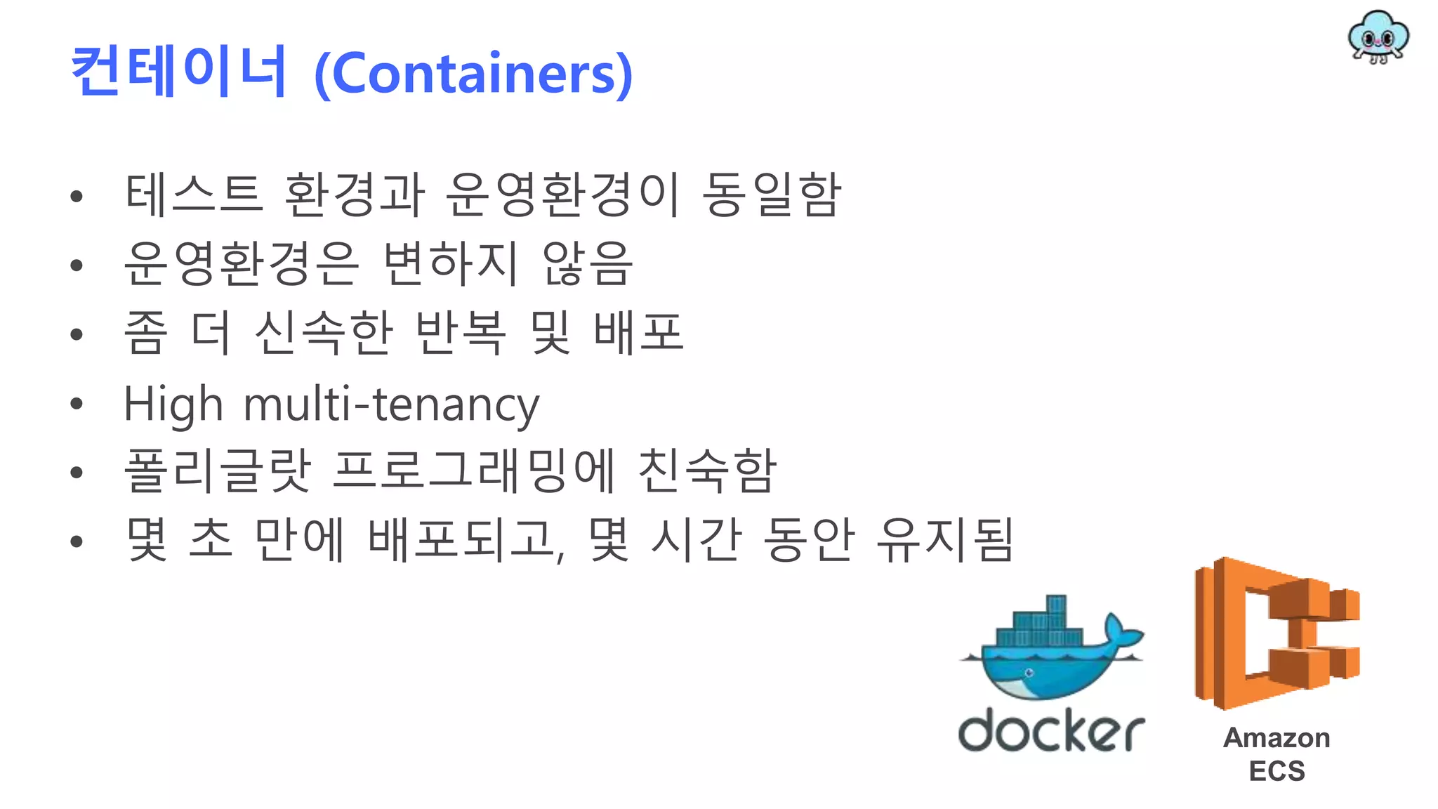 컨테이너 (Containers)
• 테스트 환경과 운영환경이 동일함
• 운영환경은 변하지 않음
• 좀 더 신속한 반복 및 배포
• High multi-tenancy
• 폴리글랏 프로그래밍에 친숙함
• 몇 초 만에 배포되고, 몇 시간 동안 유지됨
Amazon
ECS
 