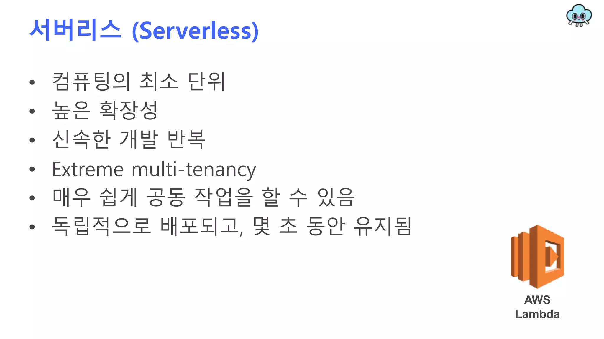 서버리스 (Serverless)
• 컴퓨팅의 최소 단위
• 높은 확장성
• 신속한 개발 반복
• Extreme multi-tenancy
• 매우 쉽게 공동 작업을 할 수 있음
• 독립적으로 배포되고, 몇 초 동안 유지됨
AWS
Lambda
 