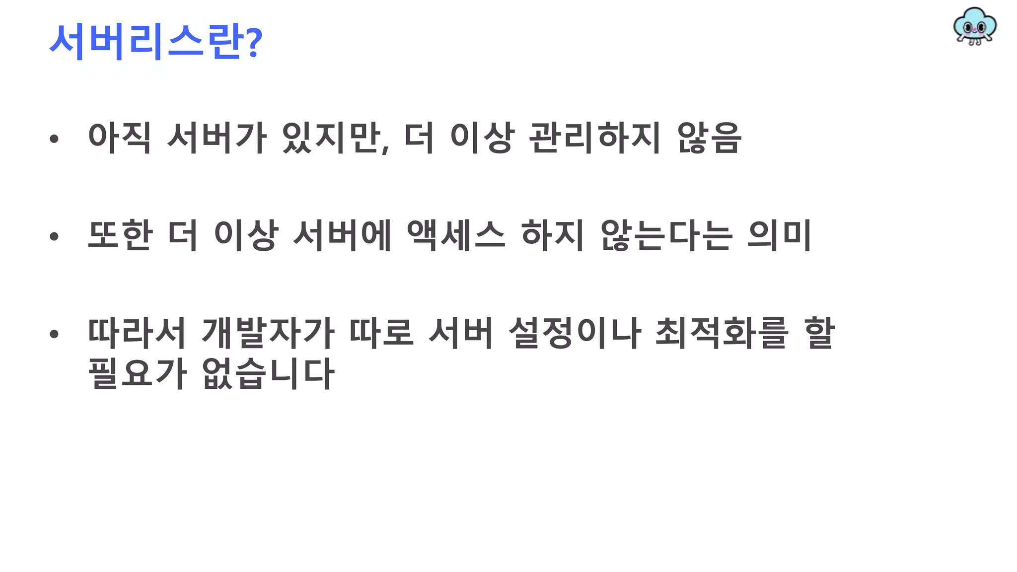 서버리스란?
• 아직 서버가 있지만, 더 이상 관리하지 않음
• 또한 더 이상 서버에 액세스 하지 않는다는 의미
• 따라서 개발자가 따로 서버 설정이나 최적화를 할
필요가 없습니다
 