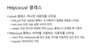 HttpLocust 클래스
• Locust 클래스: 하나의 사용자를 나타냄
• task_set 속성: TaskSet 클래스  사용자가 실행할 것들을 나타냄
• wait_time 속성: Task 실행 사이의 간격
• weight 속성: 하나의 파일에 여러 Locust 클래스가 존재할 때 가중치
• HttpLocust 클래스: HTTP를 사용하는 사용자를 나타냄
• client 속성: HttpSession을 갖고 있음. 쿠키를 지원하며 세션 유지 가능
• requests 라이브러리 기반
 