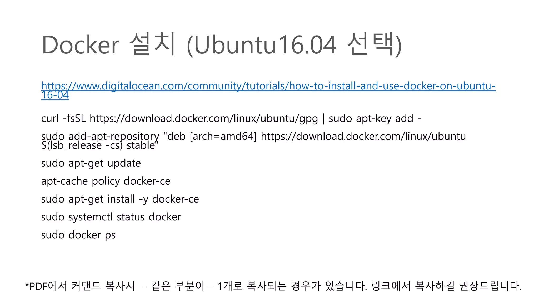 Docker 설치 (Ubuntu16.04 선택)
https://www.digitalocean.com/community/tutorials/how-to-install-and-use-docker-on-ubuntu-
16-04
curl -fsSL https://download.docker.com/linux/ubuntu/gpg | sudo apt-key add -
sudo add-apt-repository "deb [arch=amd64] https://download.docker.com/linux/ubuntu
$(lsb_release -cs) stable"
sudo apt-get update
apt-cache policy docker-ce
sudo apt-get install -y docker-ce
sudo systemctl status docker
sudo docker ps
*PDF에서 커맨드 복사시 -- 같은 부분이 – 1개로 복사되는 경우가 있습니다. 링크에서 복사하길 권장드립니다.
 