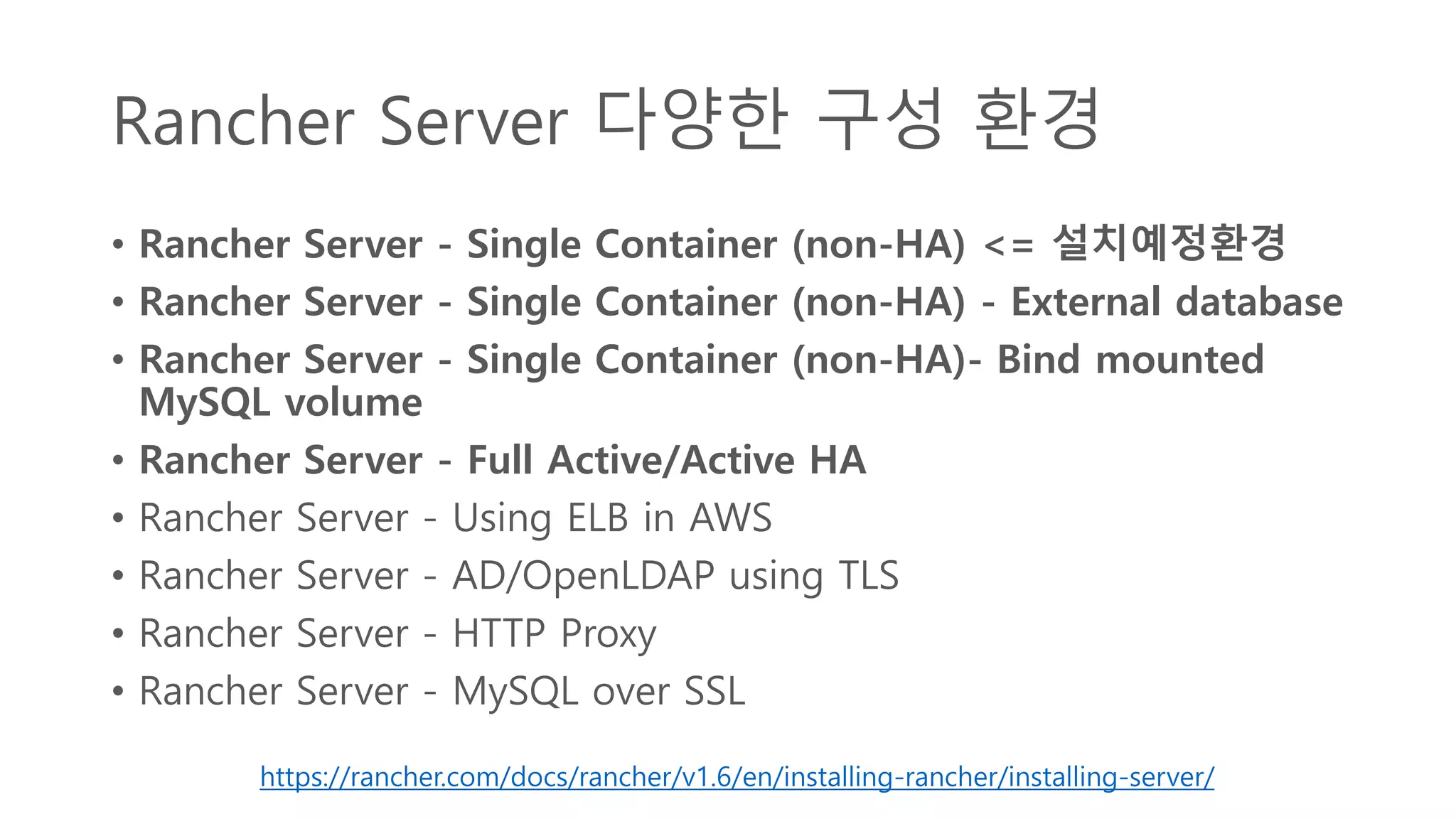 Rancher Server 다양한 구성 환경
• Rancher Server - Single Container (non-HA) <= 설치예정환경
• Rancher Server - Single Container (non-HA) - External database
• Rancher Server - Single Container (non-HA)- Bind mounted
MySQL volume
• Rancher Server - Full Active/Active HA
• Rancher Server - Using ELB in AWS
• Rancher Server - AD/OpenLDAP using TLS
• Rancher Server - HTTP Proxy
• Rancher Server - MySQL over SSL
https://rancher.com/docs/rancher/v1.6/en/installing-rancher/installing-server/
 
