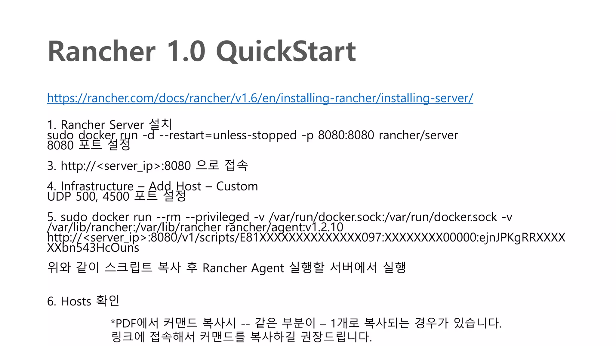 Rancher 1.0 QuickStart
https://rancher.com/docs/rancher/v1.6/en/installing-rancher/installing-server/
1. Rancher Server 설치
sudo docker run -d --restart=unless-stopped -p 8080:8080 rancher/server
8080 포트 설정
3. http://<server_ip>:8080 으로 접속
4. Infrastructure – Add Host – Custom
UDP 500, 4500 포트 설정
5. sudo docker run --rm --privileged -v /var/run/docker.sock:/var/run/docker.sock -v
/var/lib/rancher:/var/lib/rancher rancher/agent:v1.2.10
http://<server_ip>:8080/v1/scripts/E81XXXXXXXXXXXXXX097:XXXXXXXX00000:ejnJPKgRRXXXX
XXbn543HcOuns
위와 같이 스크립트 복사 후 Rancher Agent 실행할 서버에서 실행
6. Hosts 확인
*PDF에서 커맨드 복사시 -- 같은 부분이 – 1개로 복사되는 경우가 있습니다.
링크에 접속해서 커맨드를 복사하길 권장드립니다.
 
