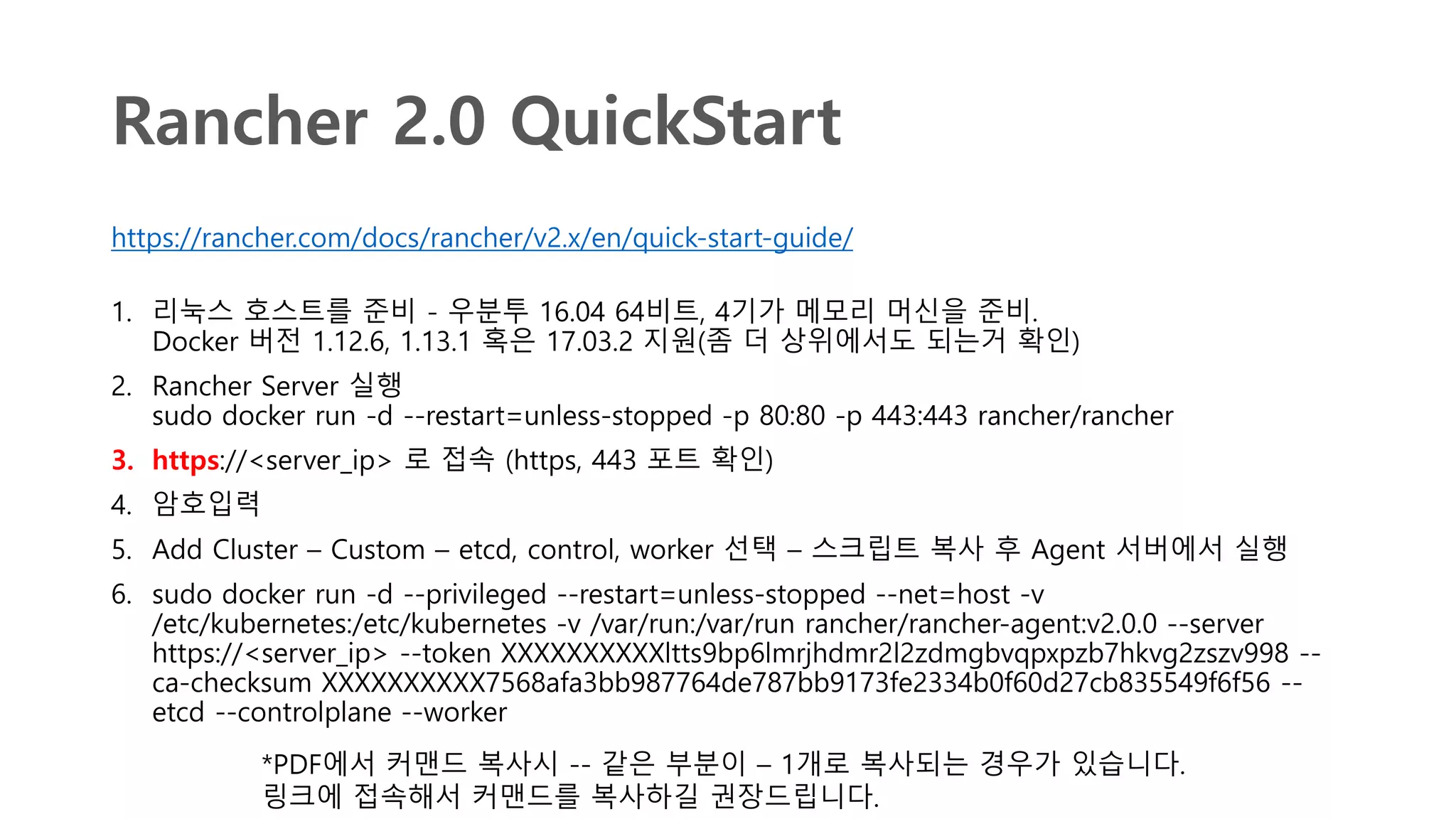 Rancher 2.0 QuickStart
https://rancher.com/docs/rancher/v2.x/en/quick-start-guide/
1. 리눅스 호스트를 준비 - 우분투 16.04 64비트, 4기가 메모리 머신을 준비.
Docker 버전 1.12.6, 1.13.1 혹은 17.03.2 지원(좀 더 상위에서도 되는거 확인)
2. Rancher Server 실행
sudo docker run -d --restart=unless-stopped -p 80:80 -p 443:443 rancher/rancher
3. https://<server_ip> 로 접속 (https, 443 포트 확인)
4. 암호입력
5. Add Cluster – Custom – etcd, control, worker 선택 – 스크립트 복사 후 Agent 서버에서 실행
6. sudo docker run -d --privileged --restart=unless-stopped --net=host -v
/etc/kubernetes:/etc/kubernetes -v /var/run:/var/run rancher/rancher-agent:v2.0.0 --server
https://<server_ip> --token XXXXXXXXXXltts9bp6lmrjhdmr2l2zdmgbvqpxpzb7hkvg2zszv998 --
ca-checksum XXXXXXXXXX7568afa3bb987764de787bb9173fe2334b0f60d27cb835549f6f56 --
etcd --controlplane --worker
*PDF에서 커맨드 복사시 -- 같은 부분이 – 1개로 복사되는 경우가 있습니다.
링크에 접속해서 커맨드를 복사하길 권장드립니다.
 