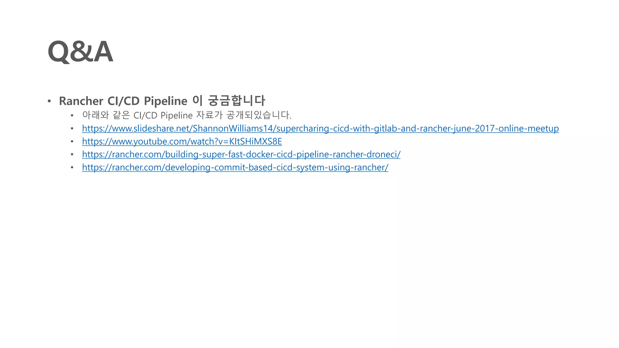 Q&A
• Rancher CI/CD Pipeline 이 궁금합니다
• 아래와 같은 CI/CD Pipeline 자료가 공개되있습니다.
• https://www.slideshare.net/ShannonWilliams14/supercharing-cicd-with-gitlab-and-rancher-june-2017-online-meetup
• https://www.youtube.com/watch?v=KItSHiMXS8E
• https://rancher.com/building-super-fast-docker-cicd-pipeline-rancher-droneci/
• https://rancher.com/developing-commit-based-cicd-system-using-rancher/
 