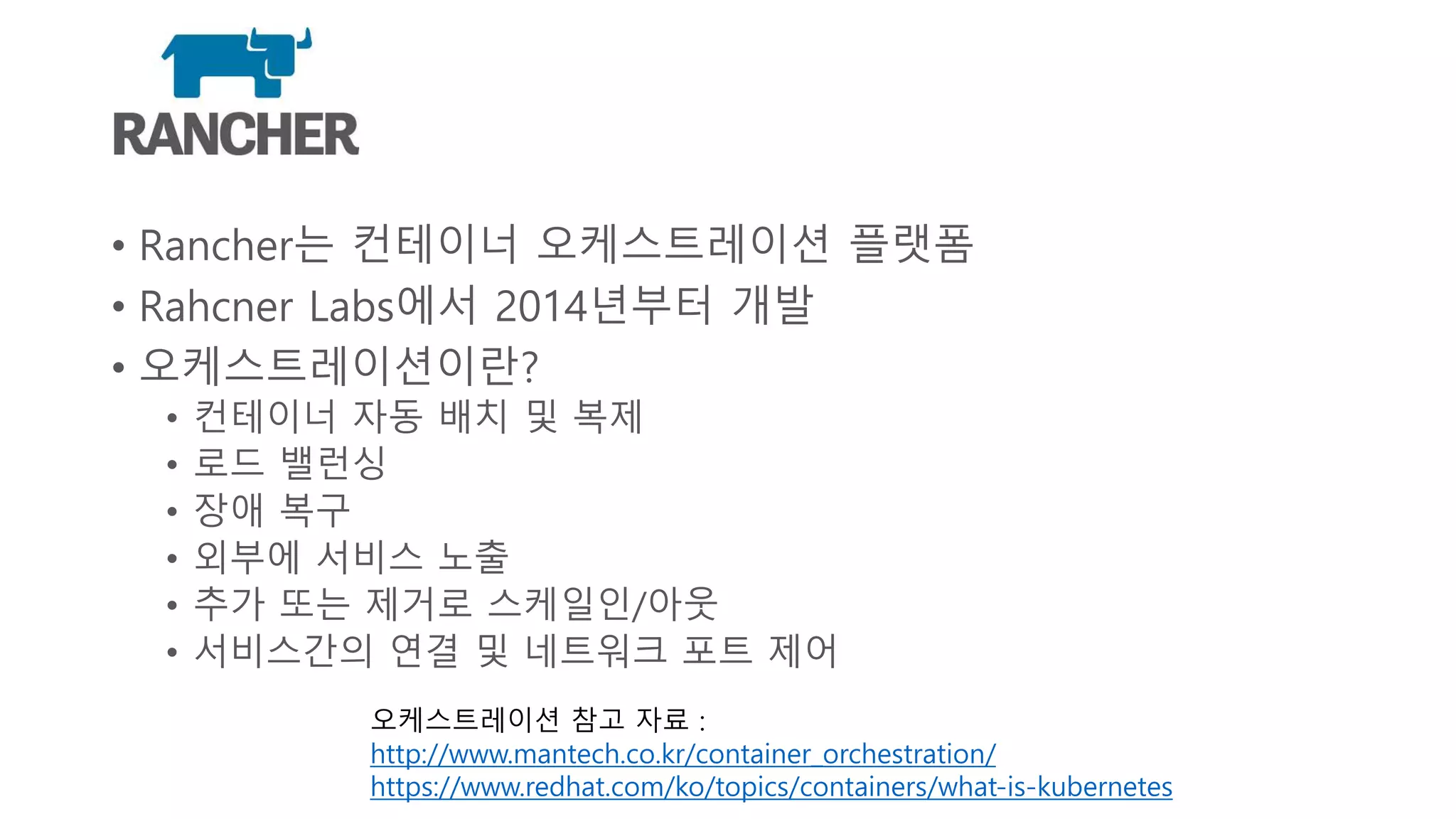 Rancher
• Rancher는 컨테이너 오케스트레이션 플랫폼
• Rahcner Labs에서 2014년부터 개발
• 오케스트레이션이란?
• 컨테이너 자동 배치 및 복제
• 로드 밸런싱
• 장애 복구
• 외부에 서비스 노출
• 추가 또는 제거로 스케일인/아웃
• 서비스간의 연결 및 네트워크 포트 제어
오케스트레이션 참고 자료 :
http://www.mantech.co.kr/container_orchestration/
https://www.redhat.com/ko/topics/containers/what-is-kubernetes
 