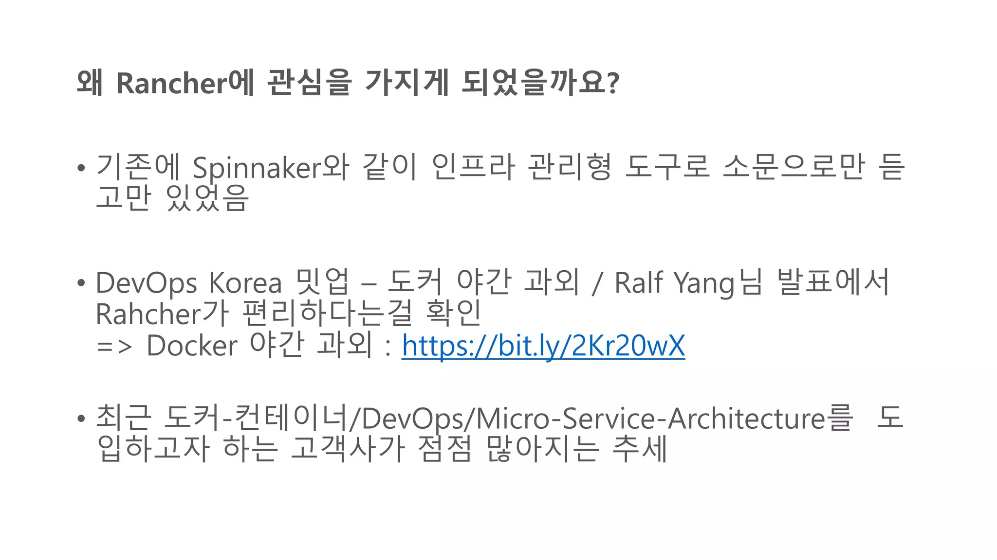왜 Rancher에 관심을 가지게 되었을까요?
• 기존에 Spinnaker와 같이 인프라 관리형 도구로 소문으로만 듣
고만 있었음
• DevOps Korea 밋업 – 도커 야간 과외 / Ralf Yang님 발표에서
Rahcher가 편리하다는걸 확인
=> Docker 야간 과외 : https://bit.ly/2Kr20wX
• 최근 도커-컨테이너/DevOps/Micro-Service-Architecture를 도
입하고자 하는 고객사가 점점 많아지는 추세
 