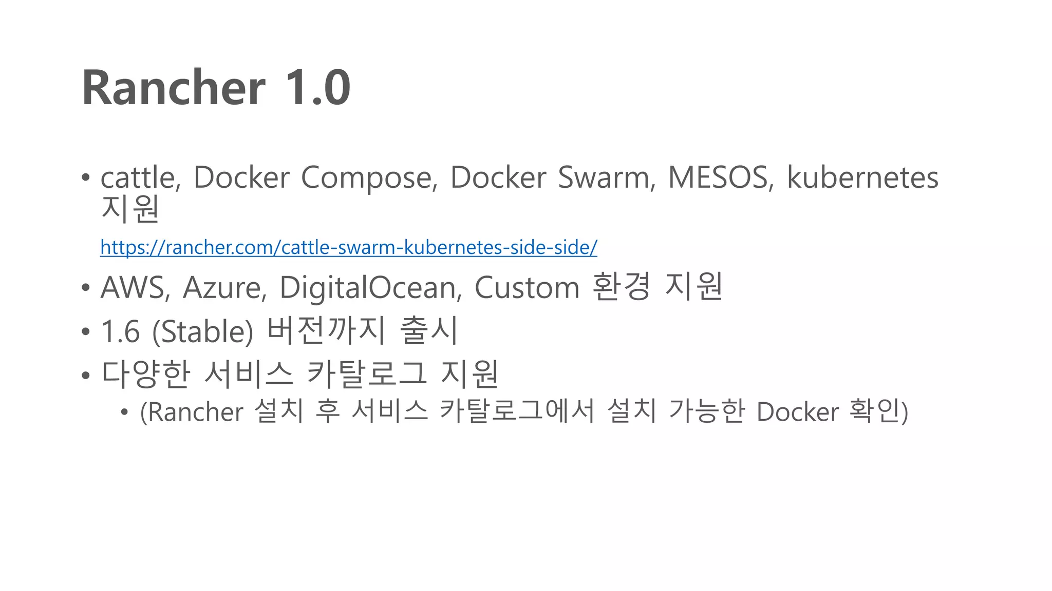 Rancher 1.0
• cattle, Docker Compose, Docker Swarm, MESOS, kubernetes
지원
https://rancher.com/cattle-swarm-kubernetes-side-side/
• AWS, Azure, DigitalOcean, Custom 환경 지원
• 1.6 (Stable) 버전까지 출시
• 다양한 서비스 카탈로그 지원
• (Rancher 설치 후 서비스 카탈로그에서 설치 가능한 Docker 확인)
 