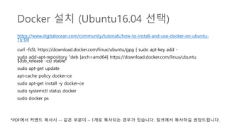 Docker 설치 (Ubuntu16.04 선택)
https://www.digitalocean.com/community/tutorials/how-to-install-and-use-docker-on-ubuntu-
16-04
curl -fsSL https://download.docker.com/linux/ubuntu/gpg | sudo apt-key add -
sudo add-apt-repository "deb [arch=amd64] https://download.docker.com/linux/ubuntu
$(lsb_release -cs) stable"
sudo apt-get update
apt-cache policy docker-ce
sudo apt-get install -y docker-ce
sudo systemctl status docker
sudo docker ps
*PDF에서 커맨드 복사시 -- 같은 부분이 – 1개로 복사되는 경우가 있습니다. 링크에서 복사하길 권장드립니다.
 