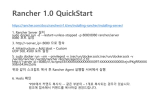 Rancher 1.0 QuickStart
https://rancher.com/docs/rancher/v1.6/en/installing-rancher/installing-server/
1. Rancher Server 설치
sudo docker run -d --restart=unless-stopped -p 8080:8080 rancher/server
8080 포트 설정
3. http://<server_ip>:8080 으로 접속
4. Infrastructure – Add Host – Custom
UDP 500, 4500 포트 설정
5. sudo docker run --rm --privileged -v /var/run/docker.sock:/var/run/docker.sock -v
/var/lib/rancher:/var/lib/rancher rancher/agent:v1.2.10
http://<server_ip>:8080/v1/scripts/E81XXXXXXXXXXXXXX097:XXXXXXXX00000:ejnJPKgRRXXXX
XXbn543HcOuns
위와 같이 스크립트 복사 후 Rancher Agent 실행할 서버에서 실행
6. Hosts 확인
*PDF에서 커맨드 복사시 -- 같은 부분이 – 1개로 복사되는 경우가 있습니다.
링크에 접속해서 커맨드를 복사하길 권장드립니다.
 