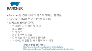 Rancher
• Rancher는 컨테이너 오케스트레이션 플랫폼
• Rahcner Labs에서 2014년부터 개발
• 오케스트레이션이란?
• 컨테이너 자동 배치 및 복제
• 로드 밸런싱
• 장애 복구
• 외부에 서비스 노출
• 추가 또는 제거로 스케일인/아웃
• 서비스간의 연결 및 네트워크 포트 제어
오케스트레이션 참고 자료 :
http://www.mantech.co.kr/container_orchestration/
https://www.redhat.com/ko/topics/containers/what-is-kubernetes
 