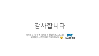 감사합니다
여러분도 꼭 한번 여러분의 환경에 Rancher를
설치해서 느껴보시길 권장드립니다
 