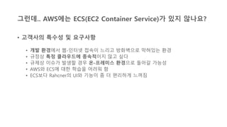 그런데.. AWS에는 ECS(EC2 Container Service)가 있지 않나요?
• 고객사의 특수성 및 요구사항
• 개발 환경에서 웹-인터넷 접속이 느리고 방화벽으로 막혀있는 환경
• 규정상 특정 클라우드에 종속적이지 않고 싶다
• 규제상 이슈가 발생할 경우 온-프레미스 환경으로 돌아갈 가능성
• AWS와 ECS에 대한 학습을 어려워 함
• ECS보다 Rahcner의 UI와 기능이 좀 더 편리하게 느껴짐
 
