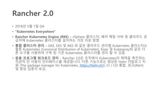Rancher 2.0
• 2018년 5월 1일 GA
• "Kubernetes Everywhere"
• Rancher Kubernetes Engine (RKE) – vSphere 클러스터, 베어 메탈 서버 및 클라우드 공
급자에 Kubernetes 클러스터를 설치하는 가장 쉬운 방법
• 통합 클러스터 관리 – GKE, EKS 및 AKS 와 같은 클라우드 관리형 Kubernetes 클러스터는
물론 Kubernetes (Canonical Distribution of Kubernetes), Kops 및 Kubespray와 같은 다
른 도구를 사용하여 구축 된 기존 Kubernetes 클러스터를 관리 할 수 있음
• 응용 프로그램 워크로드 관리 - Rancher 2.0은 조직에서 Kubernetes의 채택을 촉진하는
직관적 인 사용자 인터페이스를 제공합니다. 다른 기능으로는 향상된 Helm 카탈로그 지
원 (The package manager for Kubernetes, https://helm.sh/), CI / CD 통합, 경고(Alert)
및 중앙 집중식 로깅.
 