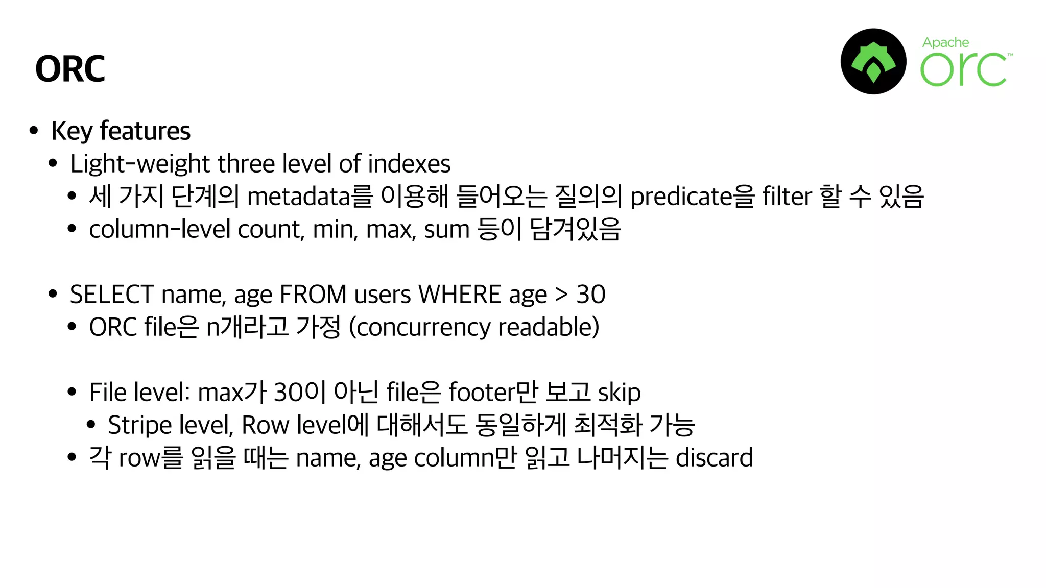 ORC
•Key features
•Light-weight three level of indexes
•세 가지 단계의 metadata를 이용해 들어오는 질의의 predicate을 filter 할 수 있음
•column-level count, min, max, sum 등이 담겨있음
•SELECT name, age FROM users WHERE age > 30
•ORC file은 n개라고 가정 (concurrency readable)
•File level: max가 30이 아닌 file은 footer만 보고 skip
•Stripe level, Row level에 대해서도 동일하게 최적화 가능
•각 row를 읽을 때는 name, age column만 읽고 나머지는 discard
 