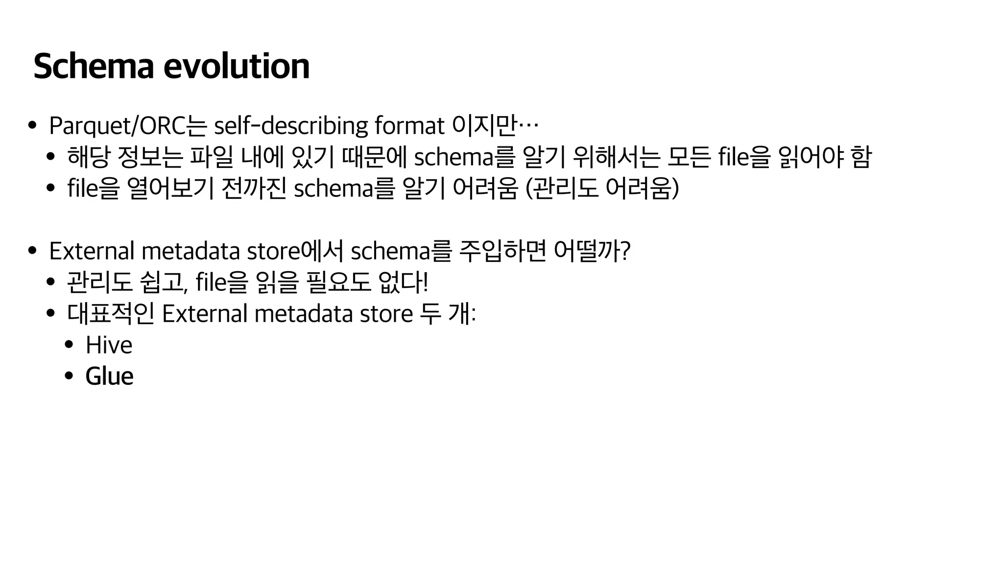 Schema evolution
•Parquet/ORC는 self-describing format 이지만…
•해당 정보는 파일 내에 있기 때문에 schema를 알기 위해서는 모든 file을 읽어야 함
•file을 열어보기 전까진 schema를 알기 어려움 (관리도 어려움)
•External metadata store에서 schema를 주입하면 어떨까?
•관리도 쉽고, file을 읽을 필요도 없다!
•대표적인 External metadata store 두 개:
•Hive
•Glue
 