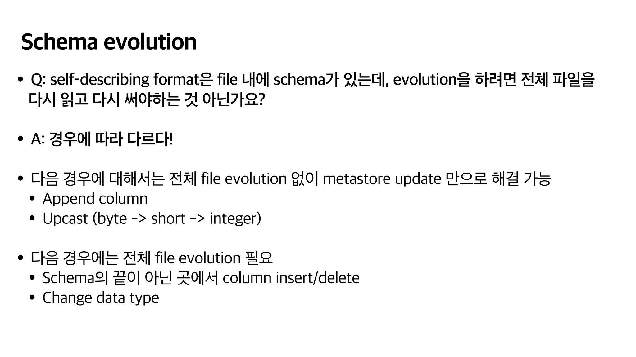 Schema evolution
•Q: self-describing format은 file 내에 schema가 있는데, evolution을 하려면 전체 파일을
다시 읽고 다시 써야하는 것 아닌가요?
•A: 경우에 따라 다르다!
•다음 경우에 대해서는 전체 file evolution 없이 metastore update 만으로 해결 가능
•Append column
•Upcast (byte -> short -> integer)
•다음 경우에는 전체 file evolution 필요
•Schema의 끝이 아닌 곳에서 column insert/delete
•Change data type
 