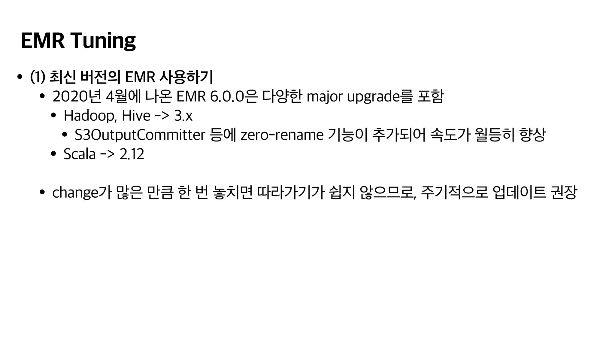 EMR Tuning
•(1) 최신 버전의 EMR 사용하기
•2020년 4월에 나온 EMR 6.0.0은 다양한 major upgrade를 포함
•Hadoop, Hive -> 3.x
•S3OutputCommitter 등에 zero-rename 기능이 추가되어 속도가 월등히 향상
•Scala -> 2.12
•change가 많은 만큼 한 번 놓치면 따라가기가 쉽지 않으므로, 주기적으로 업데이트 권장
 